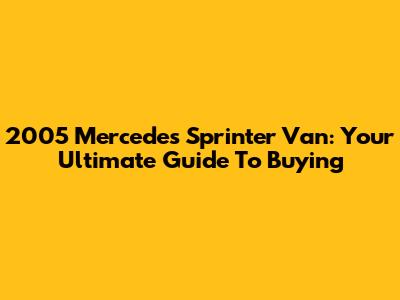 2005 Mercedes Sprinter Van: Your Ultimate Guide To Buying