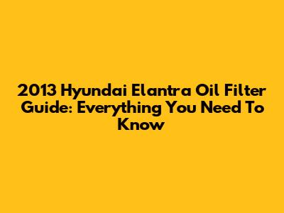 2013 Hyundai Elantra Oil Filter Guide: Everything You Need To Know