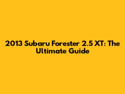 2013 Subaru Forester 2.5 XT: The Ultimate Guide