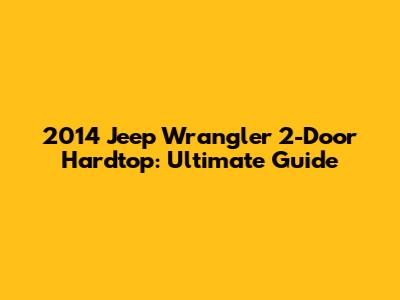 2014 Jeep Wrangler 2-Door Hardtop: Ultimate Guide