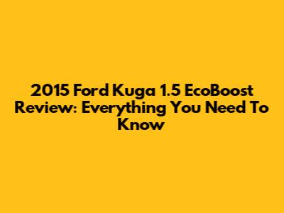 2015 Ford Kuga 1.5 EcoBoost Review: Everything You Need To Know