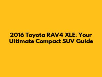 2016 Toyota RAV4 XLE: Your Ultimate Compact SUV Guide