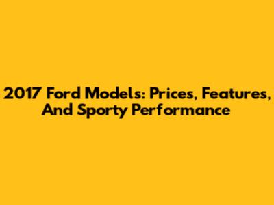 2017 Ford Models: Prices, Features, And Sporty Performance
