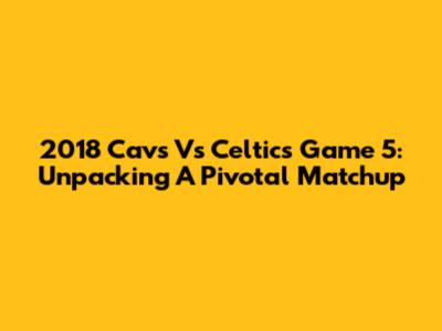 2018 Cavs Vs Celtics Game 5: Unpacking A Pivotal Matchup
