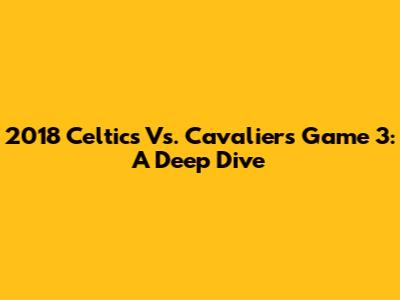 2018 Celtics Vs. Cavaliers Game 3: A Deep Dive