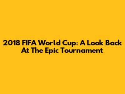 2018 FIFA World Cup: A Look Back At The Epic Tournament