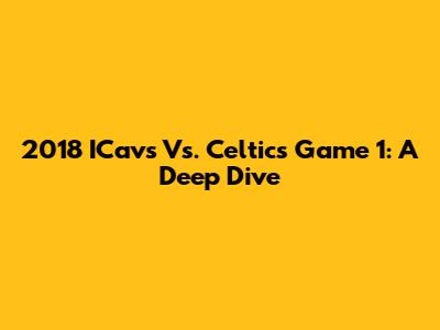2018 ICavs Vs. Celtics Game 1: A Deep Dive