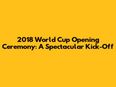 2018 World Cup Opening Ceremony: A Spectacular Kick-Off