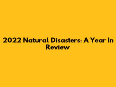 2022 Natural Disasters: A Year In Review