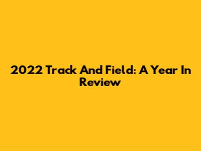 2022 Track And Field: A Year In Review