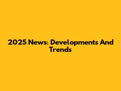 2025 News: Developments And Trends