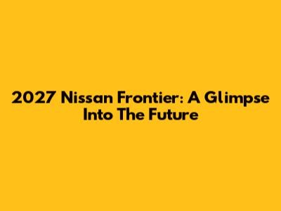 2027 Nissan Frontier: A Glimpse Into The Future