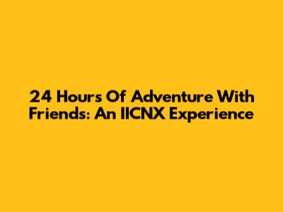 24 Hours Of Adventure With Friends: An IICNX Experience