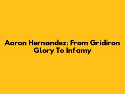 Aaron Hernandez: From Gridiron Glory To Infamy