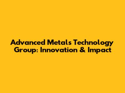 Advanced Metals Technology Group: Innovation & Impact