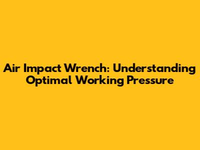 Air Impact Wrench: Understanding Optimal Working Pressure