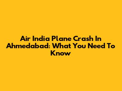 Air India Plane Crash In Ahmedabad: What You Need To Know