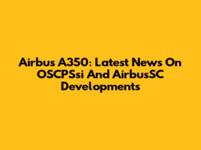 Airbus A350: Latest News On OSCPSsi And AirbusSC Developments