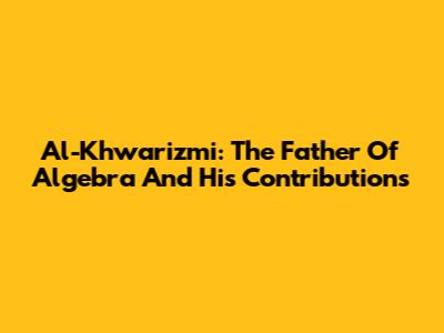 Al-Khwarizmi: The Father Of Algebra And His Contributions