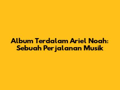 Album Terdalam Ariel Noah: Sebuah Perjalanan Musik