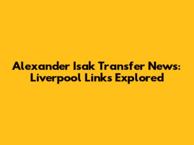 Alexander Isak Transfer News: Liverpool Links Explored