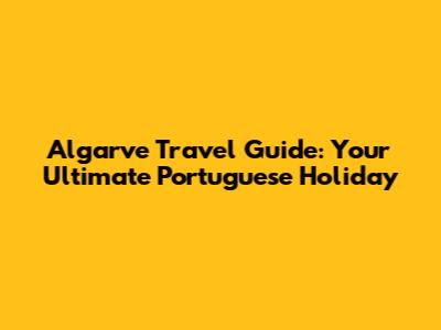 Algarve Travel Guide: Your Ultimate Portuguese Holiday