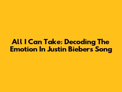 All I Can Take: Decoding The Emotion In Justin Bieber's Song