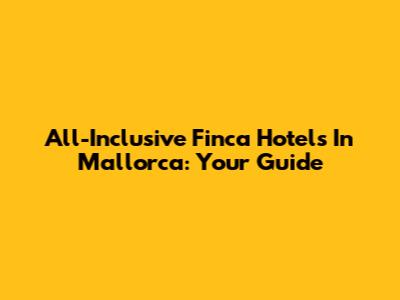 All-Inclusive Finca Hotels In Mallorca: Your Guide