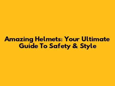 Amazing Helmets: Your Ultimate Guide To Safety & Style