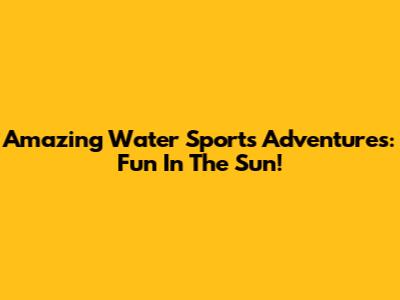 Amazing Water Sports Adventures: Fun In The Sun!