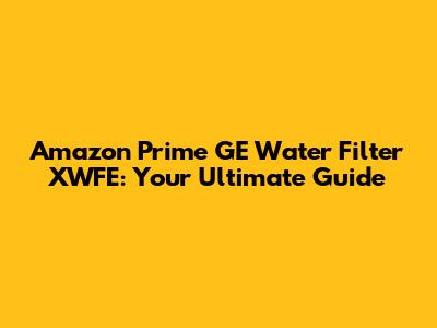 Amazon Prime GE Water Filter XWFE: Your Ultimate Guide