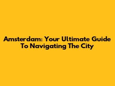 Amsterdam: Your Ultimate Guide To Navigating The City