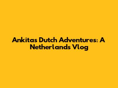 Ankita's Dutch Adventures: A Netherlands Vlog
