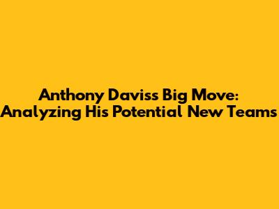 Anthony Davis's Big Move: Analyzing His Potential New Teams