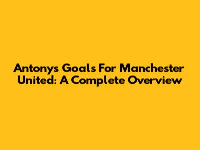 Antony's Goals For Manchester United: A Complete Overview