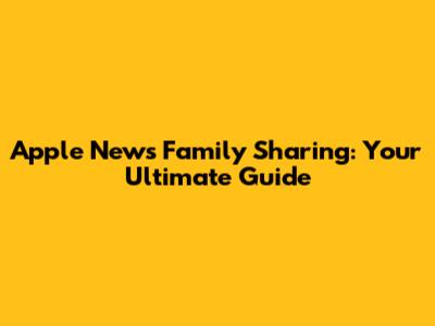 Apple News Family Sharing: Your Ultimate Guide