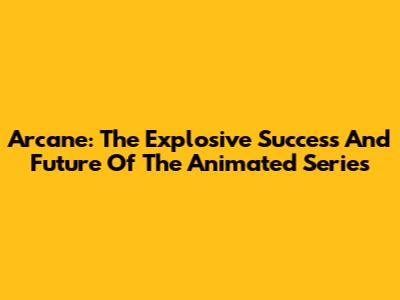 Arcane: The Explosive Success And Future Of The Animated Series