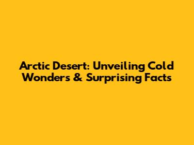 Arctic Desert: Unveiling Cold Wonders & Surprising Facts