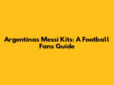 Argentina's Messi Kits: A Football Fan's Guide