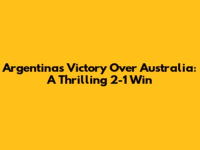 Argentina's Victory Over Australia: A Thrilling 2-1 Win