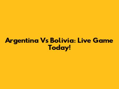 Argentina Vs Bolivia: Live Game Today!