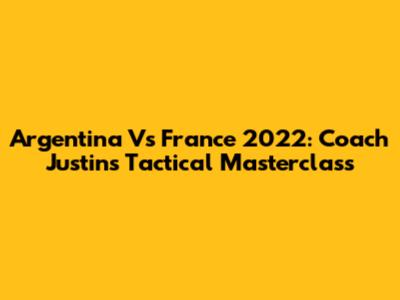 Argentina Vs France 2022: Coach Justin's Tactical Masterclass