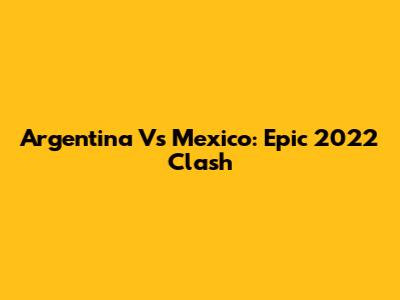 Argentina Vs Mexico: Epic 2022 Clash