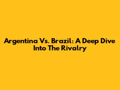 Argentina Vs. Brazil: A Deep Dive Into The Rivalry