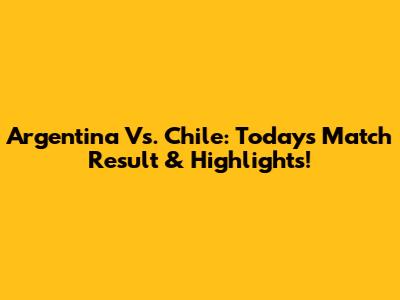 Argentina Vs. Chile: Today's Match Result & Highlights!
