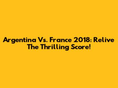 Argentina Vs. France 2018: Relive The Thrilling Score!