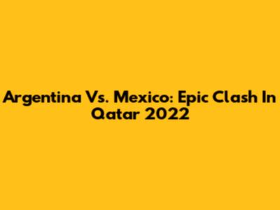Argentina Vs. Mexico: Epic Clash In Qatar 2022