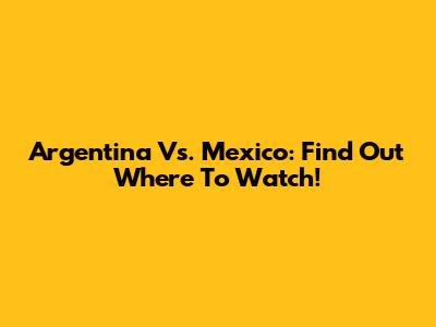 Argentina Vs. Mexico: Find Out Where To Watch!