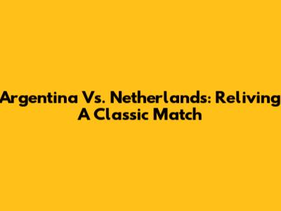 Argentina Vs. Netherlands: Reliving A Classic Match