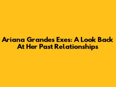 Ariana Grande's Exes: A Look Back At Her Past Relationships